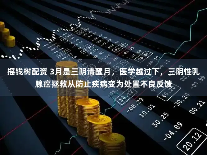 摇钱树配资 3月是三阴清醒月,医学越过下,三阴性乳腺癌拯救从防止疾病变为处置不良反馈
