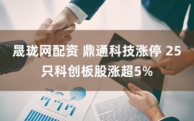 晟珑网配资 鼎通科技涨停 25只科创板股涨超5%