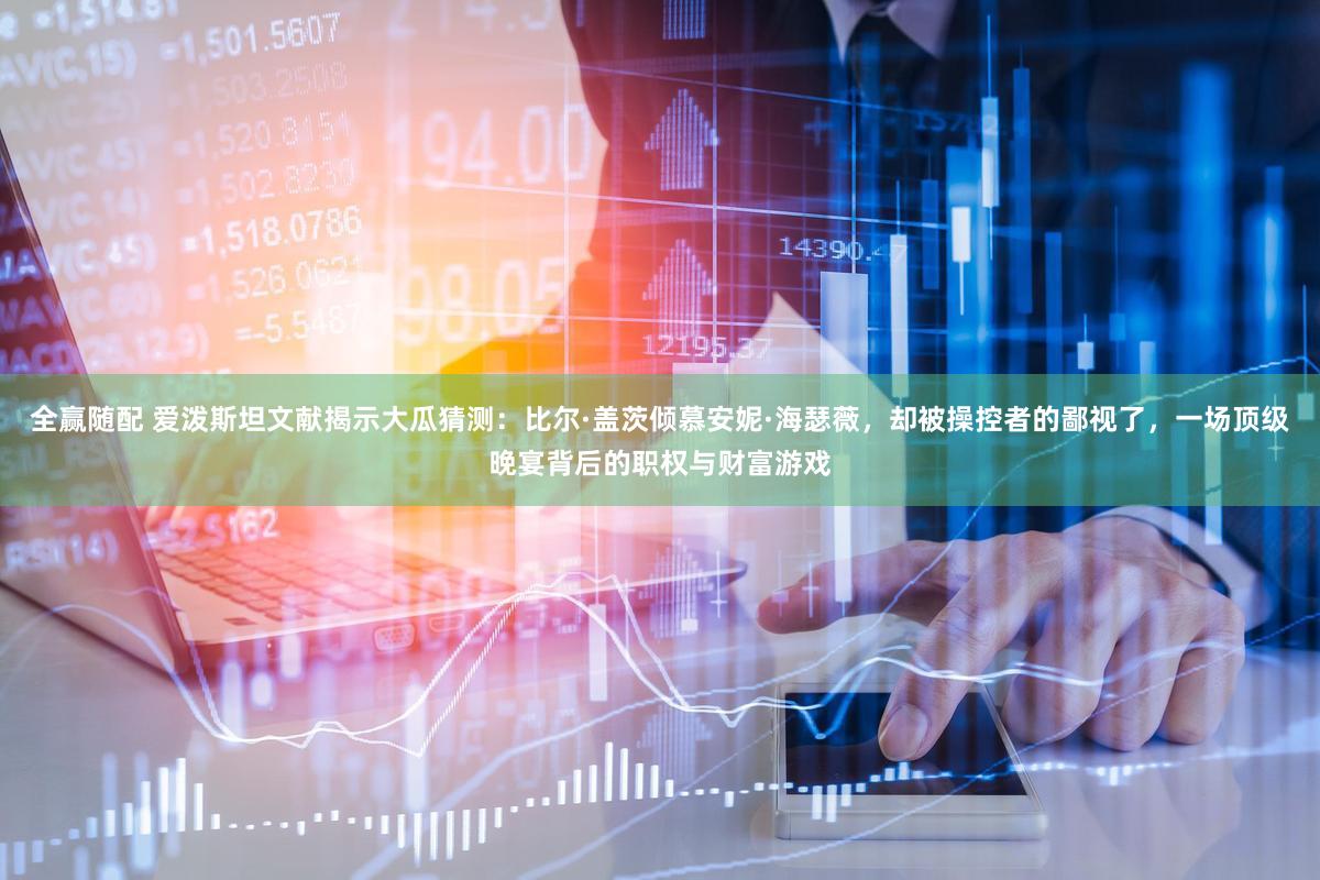 全赢随配 爱泼斯坦文献揭示大瓜猜测：比尔·盖茨倾慕安妮·海瑟薇，却被操控者的鄙视了，一场顶级晚宴背后的职权与财富游戏