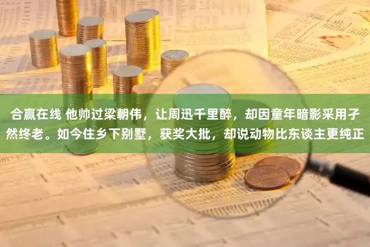 合赢在线 他帅过梁朝伟，让周迅千里醉，却因童年暗影采用孑然终老。如今住乡下别墅，获奖大批，却说动物比东谈主更纯正