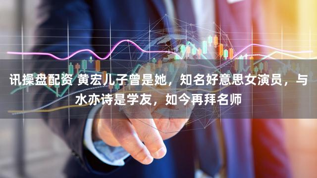 讯操盘配资 黄宏儿子曾是她，知名好意思女演员，与水亦诗是学友，如今再拜名师