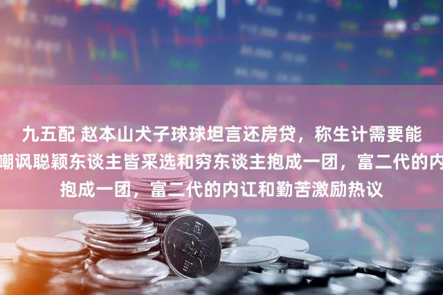 九五配 赵本山犬子球球坦言还房贷，称生计需要能源和压力，网友却嘲讽聪颖东谈主皆采选和穷东谈主抱成一团，富二代的内讧和勤苦激励热议