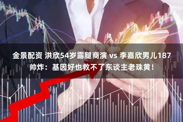 金景配资 洪欣54岁露腿商演 vs 李嘉欣男儿187帅炸：基因好也救不了东谈主老珠黄！