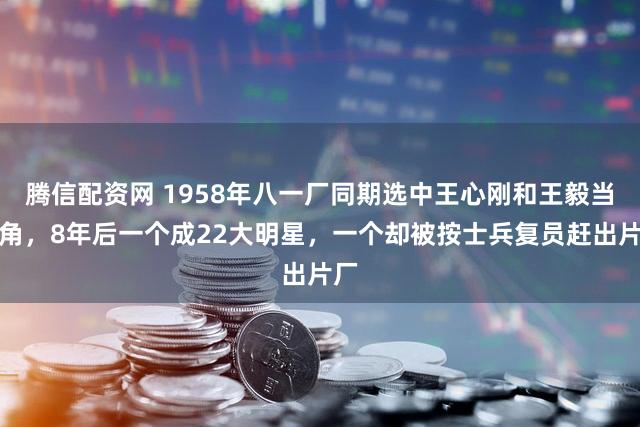 腾信配资网 1958年八一厂同期选中王心刚和王毅当主角，8年后一个成22大明星，一个却被按士兵复员赶出片厂