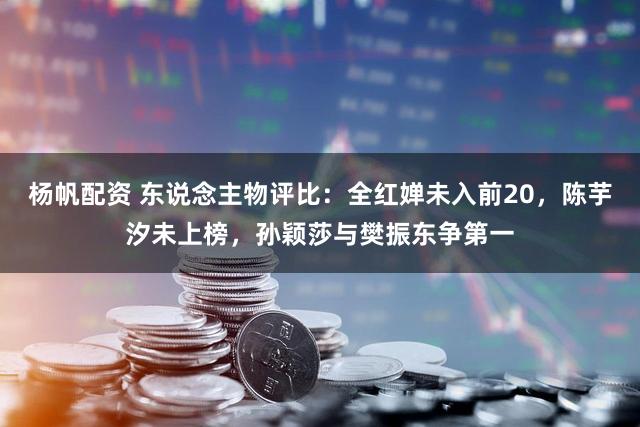 杨帆配资 东说念主物评比：全红婵未入前20，陈芋汐未上榜，孙颖莎与樊振东争第一