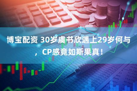 博宝配资 30岁虞书欣遇上29岁何与，CP感竟如斯果真！