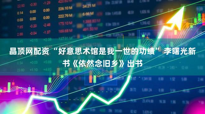晶顶网配资 “好意思术馆是我一世的功绩” 李曙光新书《依然念旧乡》出书