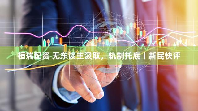 桓瑞配资 无东谈主汲取，轨制托底丨新民快评