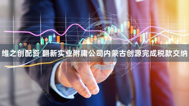 维之创配资 翻新实业附庸公司内蒙古创源完成税款交纳