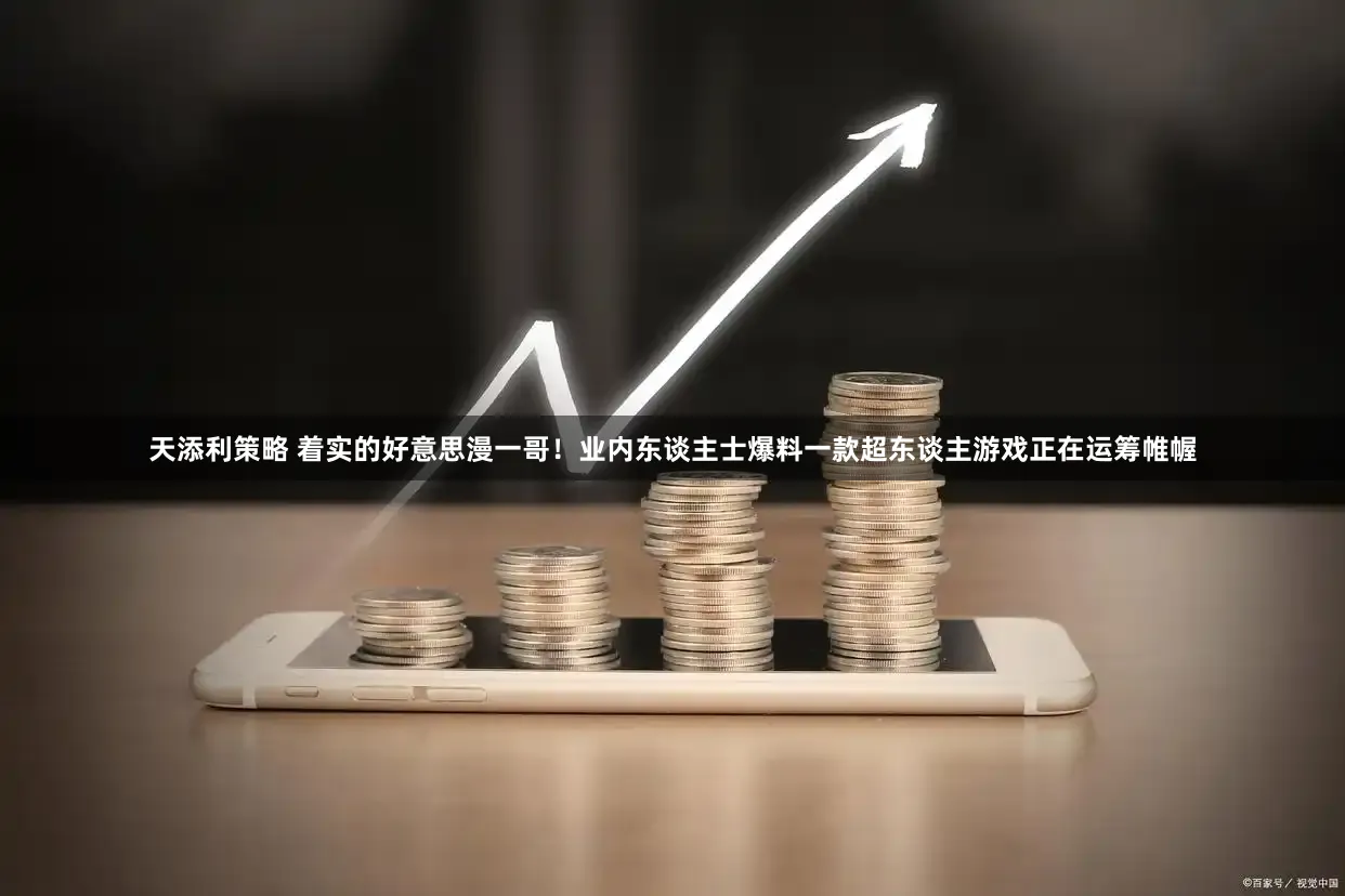 天添利策略 着实的好意思漫一哥！业内东谈主士爆料一款超东谈主游戏正在运筹帷幄