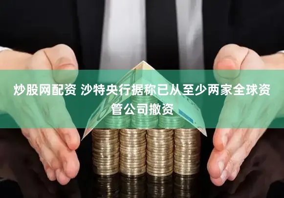 炒股网配资 沙特央行据称已从至少两家全球资管公司撤资
